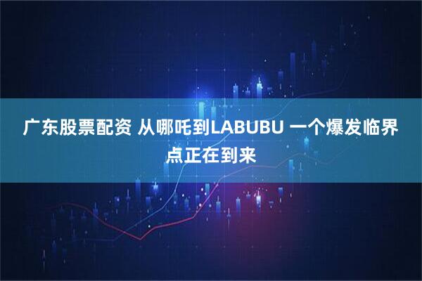 广东股票配资 从哪吒到LABUBU 一个爆发临界点正在到来