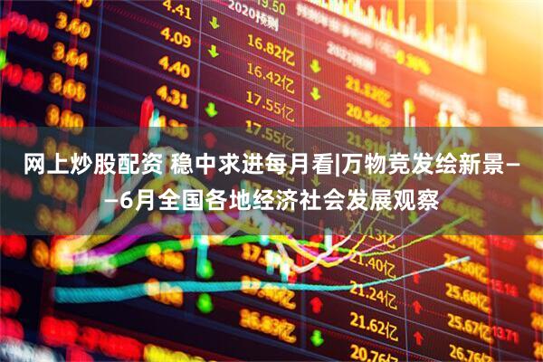 网上炒股配资 稳中求进每月看|万物竞发绘新景——6月全国各地经济社会发展观察