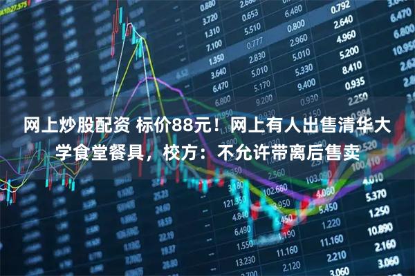 网上炒股配资 标价88元！网上有人出售清华大学食堂餐具，校方：不允许带离后售卖