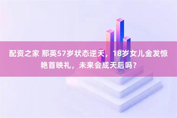 配资之家 那英57岁状态逆天，18岁女儿金发惊艳首映礼，未来会成天后吗？