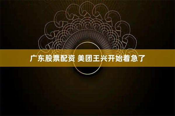广东股票配资 美团王兴开始着急了