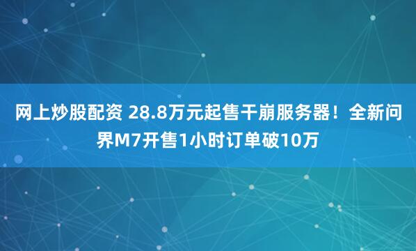 网上炒股配资 28.8万元起售干崩服务器！全新问界M7开售1小时订单破10万