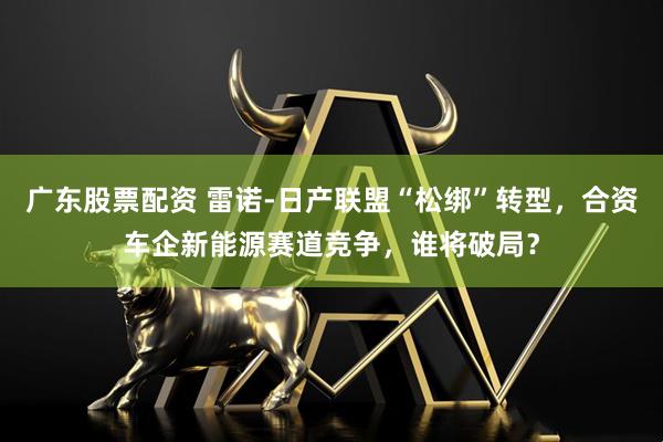 广东股票配资 雷诺-日产联盟“松绑”转型，合资车企新能源赛道竞争，谁将破局？