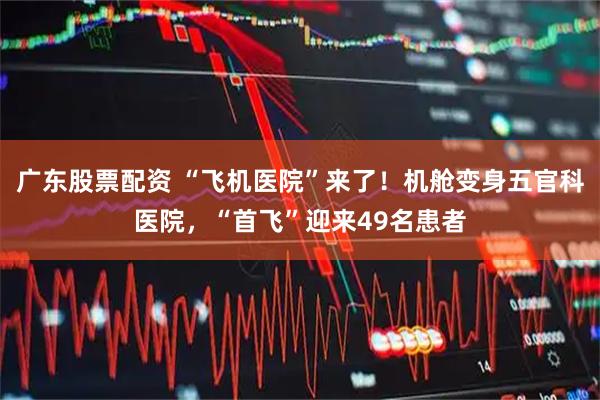 广东股票配资 “飞机医院”来了！机舱变身五官科医院，“首飞”迎来49名患者