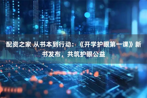 配资之家 从书本到行动：《开学护眼第一课》新书发布，共筑护眼公益