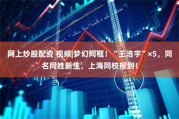 网上炒股配资 视频|梦幻同框！“王浩宇”×5，同名同姓新生，上海同校报到！