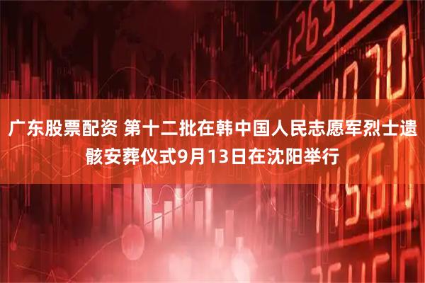 广东股票配资 第十二批在韩中国人民志愿军烈士遗骸安葬仪式9月13日在沈阳举行