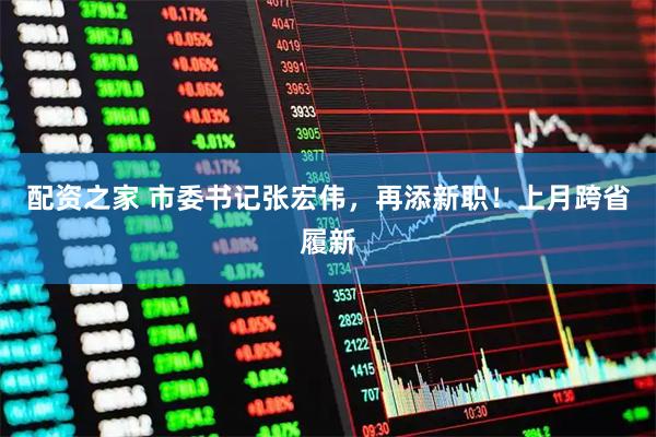 配资之家 市委书记张宏伟，再添新职！上月跨省履新