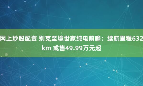 网上炒股配资 别克至境世家纯电前瞻：续航里程632km 或售49.99万元起