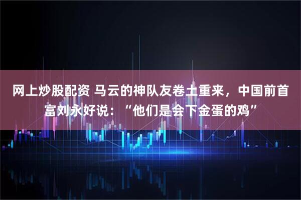 网上炒股配资 马云的神队友卷土重来，中国前首富刘永好说：“他们是会下金蛋的鸡”