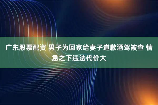 广东股票配资 男子为回家给妻子道歉酒驾被查 情急之下违法代价大