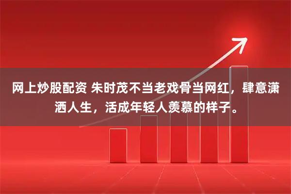 网上炒股配资 朱时茂不当老戏骨当网红，肆意潇洒人生，活成年轻人羡慕的样子。