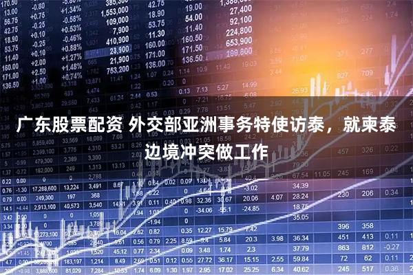 广东股票配资 外交部亚洲事务特使访泰，就柬泰边境冲突做工作