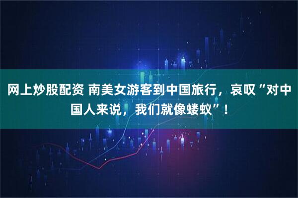 网上炒股配资 南美女游客到中国旅行，哀叹“对中国人来说，我们就像蝼蚁”！