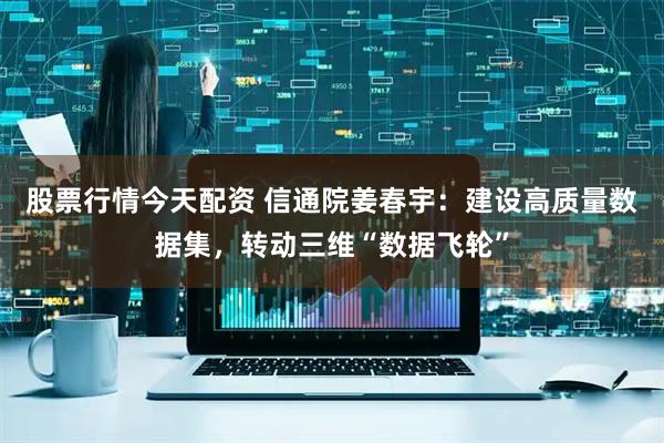 股票行情今天配资 信通院姜春宇：建设高质量数据集，转动三维“数据飞轮”