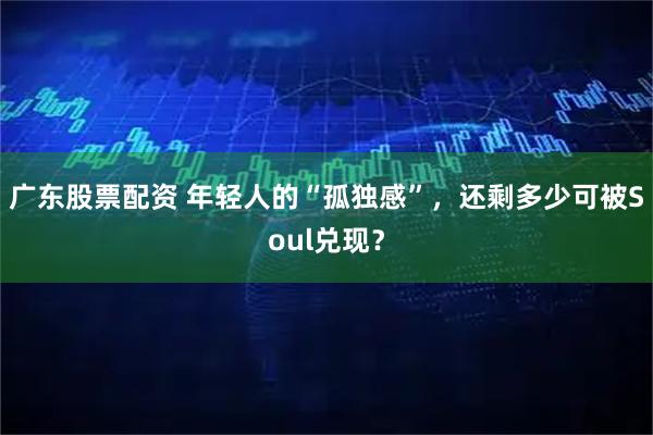 广东股票配资 年轻人的“孤独感”，还剩多少可被Soul兑现？