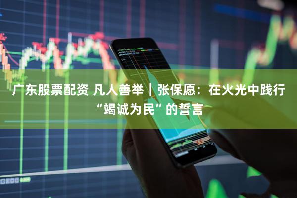 广东股票配资 凡人善举｜张保愿：在火光中践行“竭诚为民”的誓言