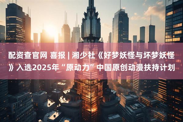 配资查官网 喜报 | 湘少社《好梦妖怪与坏梦妖怪》入选2025年“原动力”中国原创动漫扶持计划