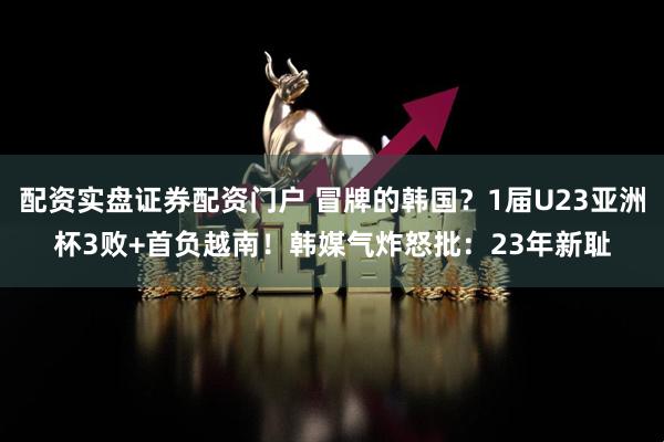 配资实盘证券配资门户 冒牌的韩国？1届U23亚洲杯3败+首负越南！韩媒气炸怒批：23年新耻