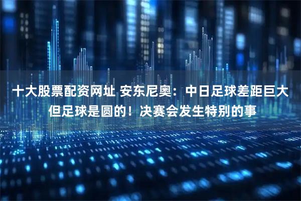 十大股票配资网址 安东尼奥：中日足球差距巨大 但足球是圆的！决赛会发生特别的事