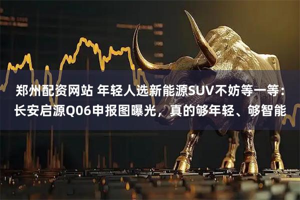 郑州配资网站 年轻人选新能源SUV不妨等一等：长安启源Q06申报图曝光，真的够年轻、够智能