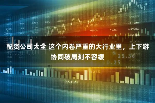 配资公司大全 这个内卷严重的大行业里，上下游协同破局刻不容缓