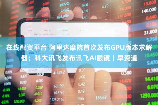 在线配资平台 阿里达摩院首次发布GPU版本求解器；科大讯飞发布讯飞AI眼镜｜早资道