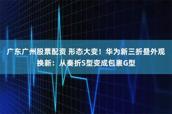 广东广州股票配资 形态大变！华为新三折叠外观换新：从奏折S型变成包裹G型